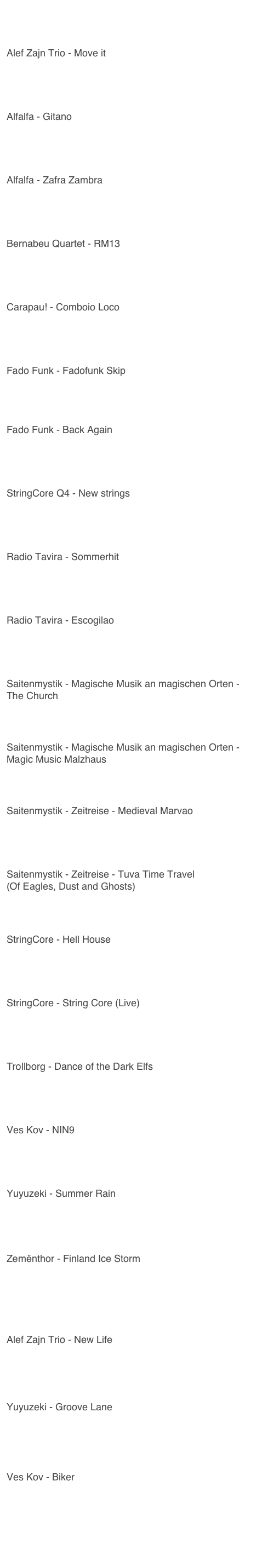 Youtube - Links
Alef Zajn Trio - Move it
https://youtu.be/k2xvtTfJRkc
Alfalfa - Gitano
https://youtu.be/t4IYlOqAkfA
Alfalfa - Zafra Zambra
https://youtu.be/nbeuFR3SWH0
Bernabeu Quartet - RM13
https://youtu.be/o3SlstSUX-0
Carapau! - Comboio Loco
https://youtu.be/I0BINqte8OE
Fado Funk - Fadofunk Skip
https://youtu.be/VnUlRhCbD7g
Fado Funk - Back Again
https://youtu.be/PPCa-74Gq-Y
StringCore Q4 - New strings
https://youtu.be/L4keqpndJDs
Radio Tavira - Sommerhit
https://youtu.be/hziDQrNnWB0
Radio Tavira - Escogilao
https://youtu.be/RKq5-mjW5Yo
Saitenmystik - Magische Musik an magischen Orten - The Church
https://youtu.be/RlUWOKw8AY0
Saitenmystik - Magische Musik an magischen Orten - Magic Music Malzhaus
https://youtu.be/fX0k3HsjBCw
Saitenmystik - Zeitreise - Medieval Marvao
https://youtu.be/AC5rlGGUfXU
Saitenmystik - Zeitreise - Tuva Time Travel
(Of Eagles, Dust and Ghosts)
https://youtu.be/sqcR-S8uR-Q
StringCore - Hell House
https://youtu.be/MtE6hxRZoIk
StringCore - String Core (Live)
https://youtu.be/sE3ipwX7Ygc
Trollborg - Dance of the Dark Elfs
https://youtu.be/q83dKsnV9fU
Ves Kov - NIN9
https://youtu.be/VO9KEFiPaV8
Yuyuzeki - Summer Rain
https://youtu.be/LyVY0zQi-gg
Zemënthor - Finland Ice Storm
https://youtu.be/9qnRM2xQm-8
Alef Zajn Trio - New Life
https://youtu.be/jUvBvE1Jnvg?si=94KSVjtUYiDWO4qX
Yuyuzeki - Groove Lane
https://youtu.be/j6d10nBA_bM?si=dlH-S-qAeS4rl84t
Ves Kov - Biker
https://youtu.be/mGRvYuR3-wo?si=kPIp4ttKNDqnGvtL